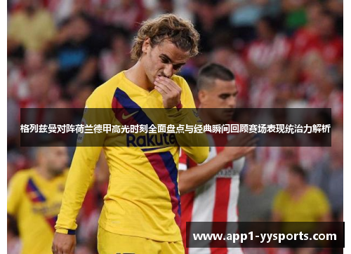 格列兹曼对阵荷兰德甲高光时刻全面盘点与经典瞬间回顾赛场表现统治力解析