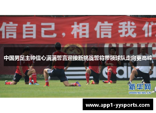 中国男足主帅信心满满誓言迎接新挑战誓将带领球队走向更高峰 中国男足主帅信心满满誓言迎接新挑战誓将带领球队走向更高峰