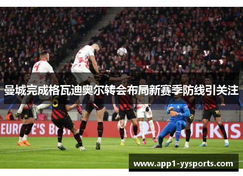 曼城完成格瓦迪奥尔转会布局新赛季防线引关注