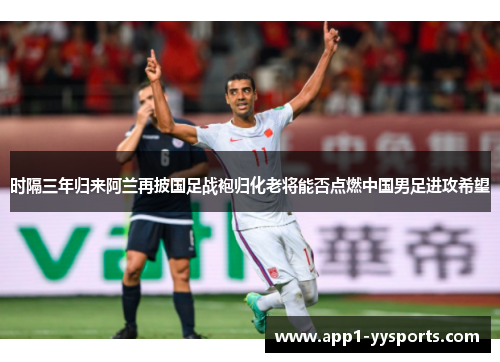 时隔三年归来阿兰再披国足战袍归化老将能否点燃中国男足进攻希望